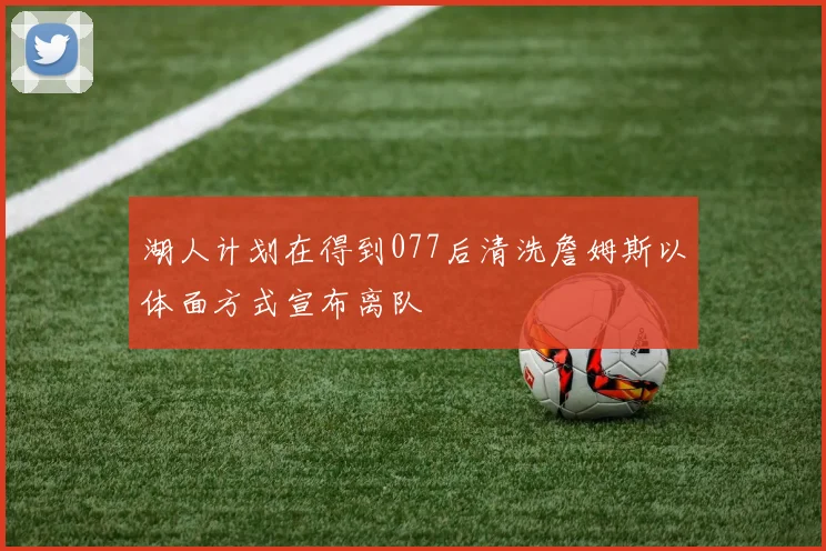 湖人计划在得到077后清洗詹姆斯以体面方式宣布离队