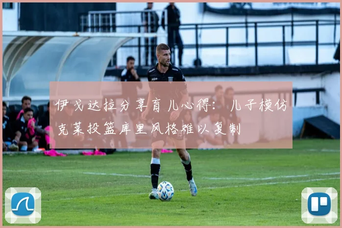 伊戈达拉分享育儿心得：儿子模仿克莱投篮库里风格难以复制