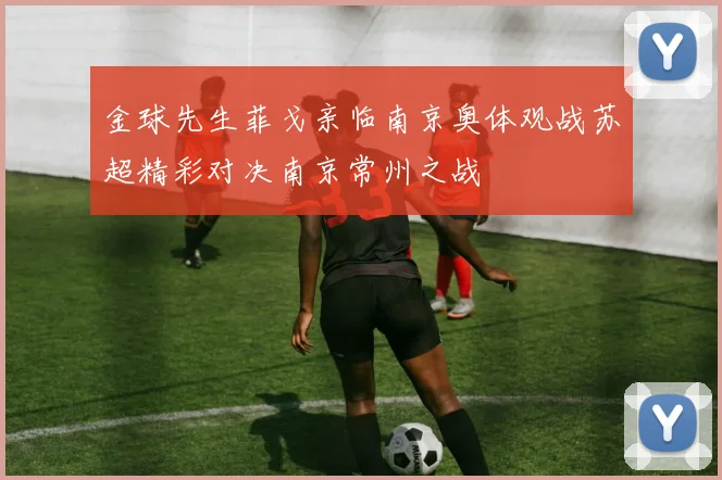 金球先生菲戈亲临南京奥体观战苏超精彩对决南京常州之战
