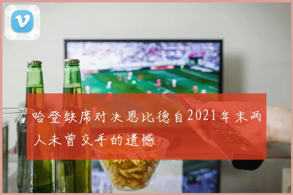 哈登缺席对决恩比德自2021年末两人未曾交手的遗憾