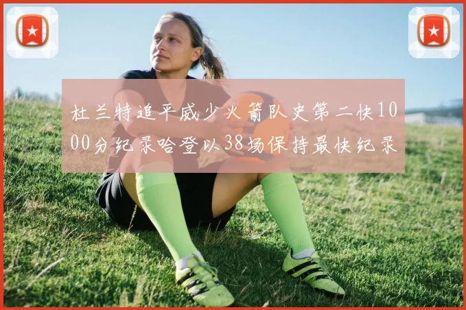 杜兰特追平威少火箭队史第二快1000分纪录哈登以38场保持最快纪录