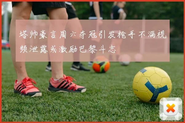 塔帅豪言周六夺冠引发枪手不满视频泄露或激励巴黎斗志