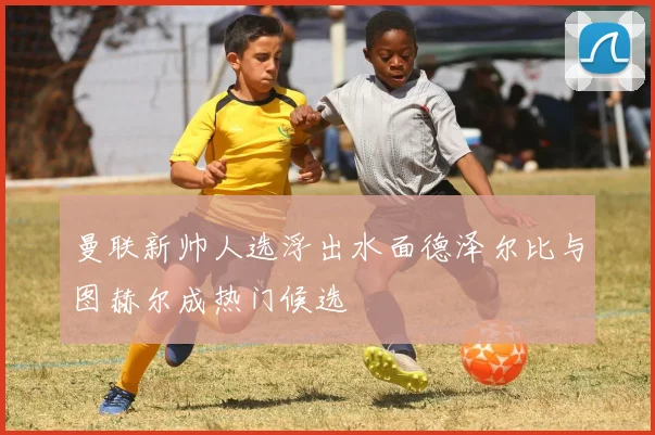 曼联新帅人选浮出水面德泽尔比与图赫尔成热门候选