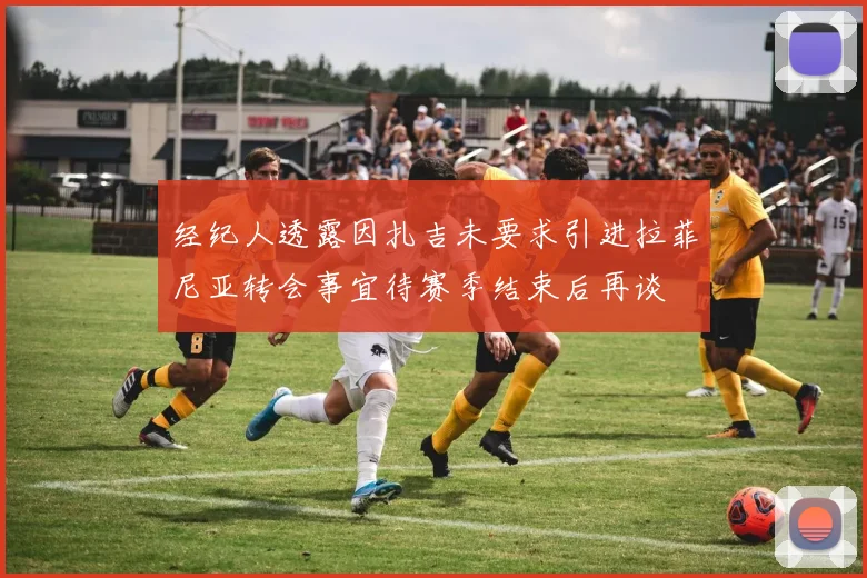 经纪人透露因扎吉未要求引进拉菲尼亚转会事宜待赛季结束后再谈