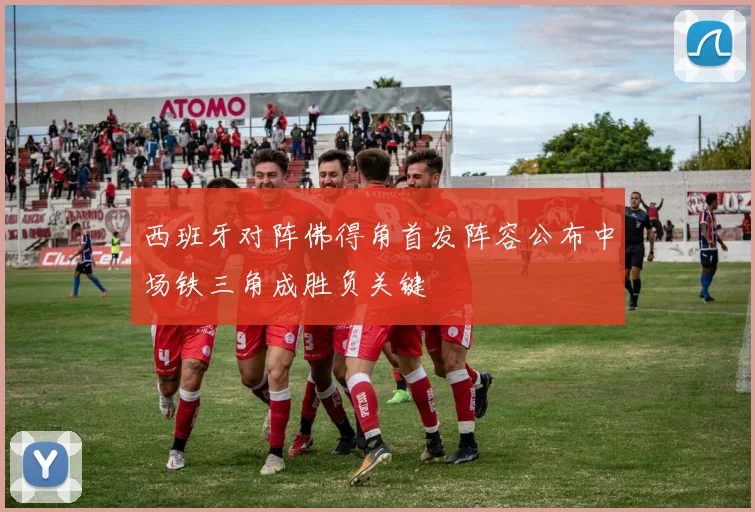 西班牙对阵佛得角首发阵容公布中场铁三角成胜负关键