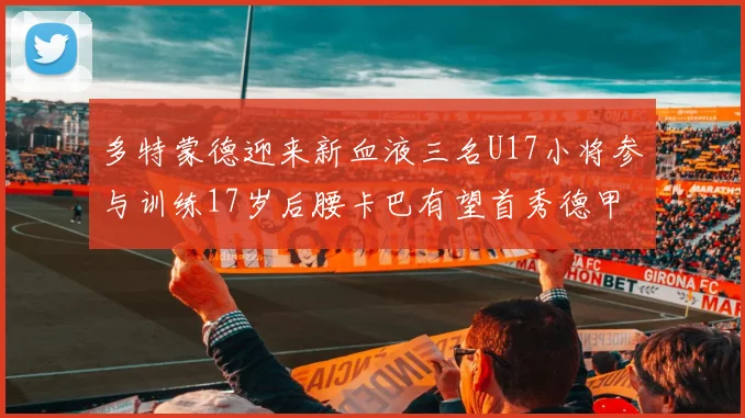 多特蒙德迎来新血液三名U17小将参与训练17岁后腰卡巴有望首秀德甲