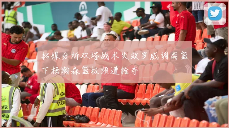 拓媒分析双塔战术失效罗威调离篮下杨瀚森篮板频遭抢夺