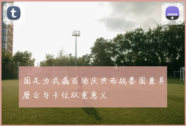国足为武磊百场庆典而战泰国兼具磨合与卡位双重意义