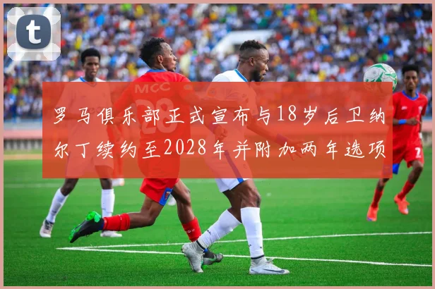 罗马俱乐部正式宣布与18岁后卫纳尔丁续约至2028年并附加两年选项