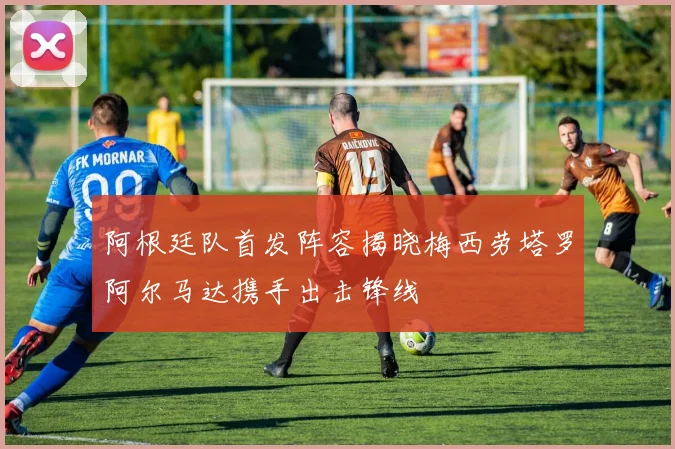 阿根廷队首发阵容揭晓梅西劳塔罗阿尔马达携手出击锋线