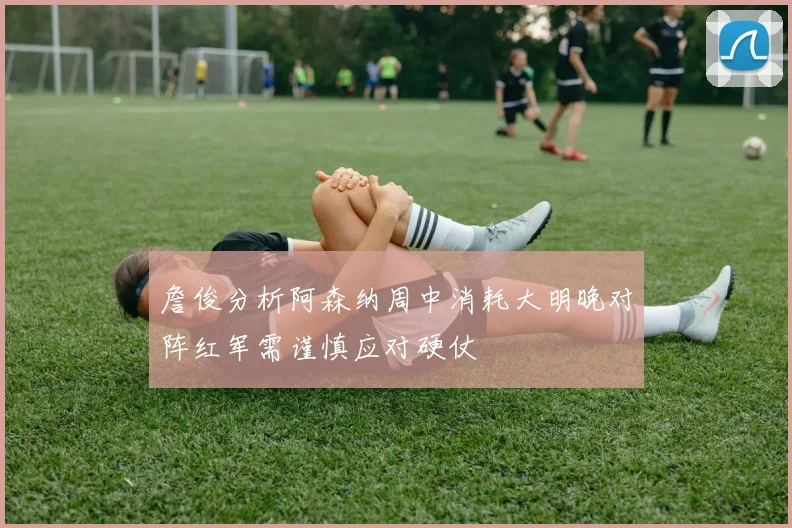 詹俊分析阿森纳周中消耗大明晚对阵红军需谨慎应对硬仗