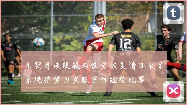 东契奇谈腹股沟伤势恢复情况表示乐观将努力克服困难继续比赛