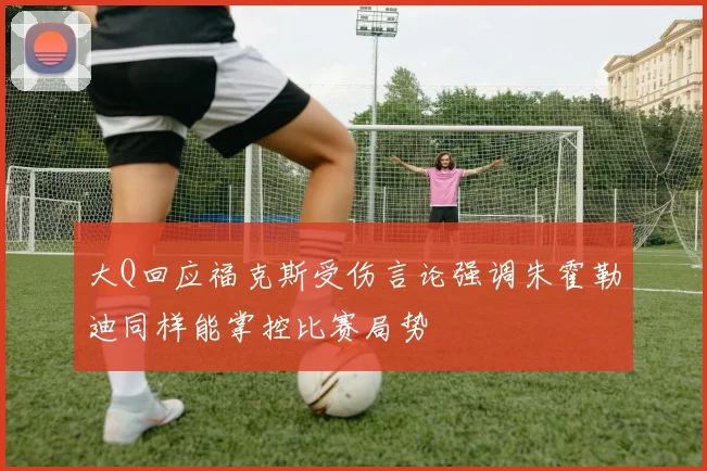 大Q回应福克斯受伤言论强调朱霍勒迪同样能掌控比赛局势