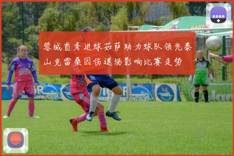 蓉城首秀进球茹萨助力球队领先泰山克雷桑因伤退场影响比赛走势