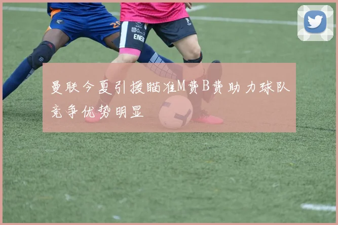 曼联今夏引援瞄准M费B费助力球队竞争优势明显