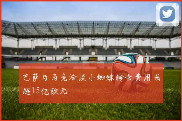 巴萨与马竞洽谈小蜘蛛转会费用或超15亿欧元