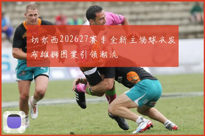 切尔西202627赛季全新主场球衣发布雄狮图案引领潮流