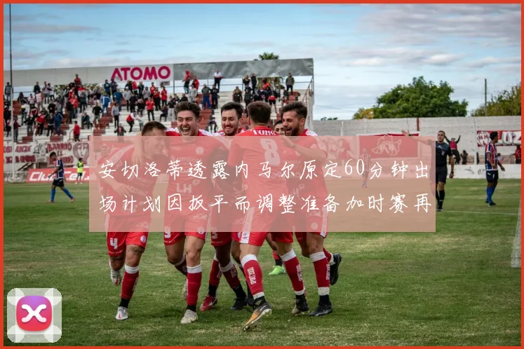 安切洛蒂透露内马尔原定60分钟出场计划因扳平而调整准备加时赛再换上他