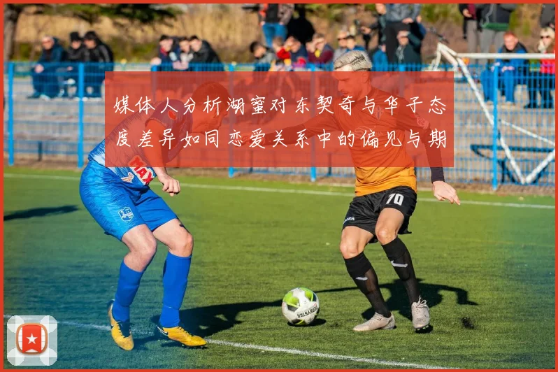 媒体人分析湖蜜对东契奇与华子态度差异如同恋爱关系中的偏见与期待