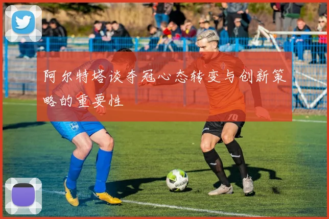 阿尔特塔谈夺冠心态转变与创新策略的重要性