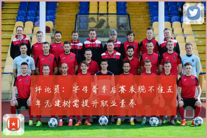 评论员：字母哥季后赛表现不佳五年无建树需提升职业素养