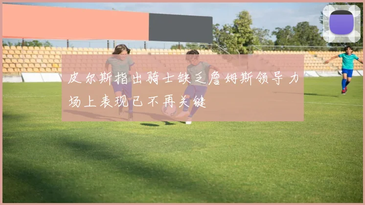 皮尔斯指出骑士缺乏詹姆斯领导力场上表现已不再关键