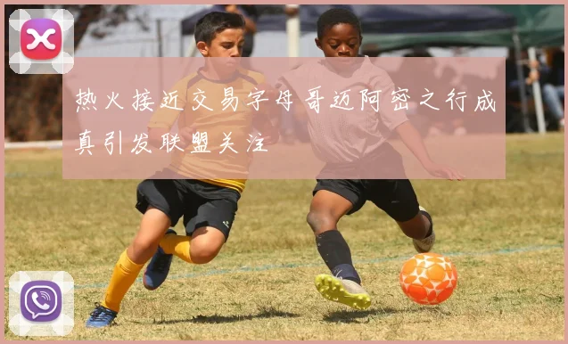 热火接近交易字母哥迈阿密之行成真引发联盟关注