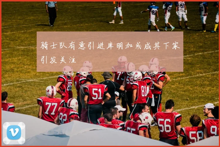 骑士队有意引进库明加或成其下家引发关注
