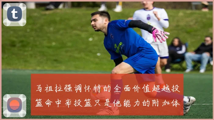 马祖拉强调怀特的全面价值超越投篮命中率投篮只是他能力的附加体现