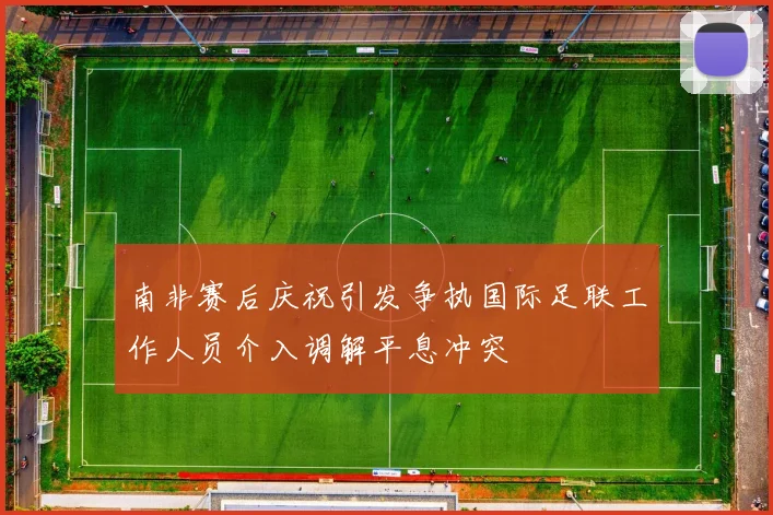 南非赛后庆祝引发争执国际足联工作人员介入调解平息冲突